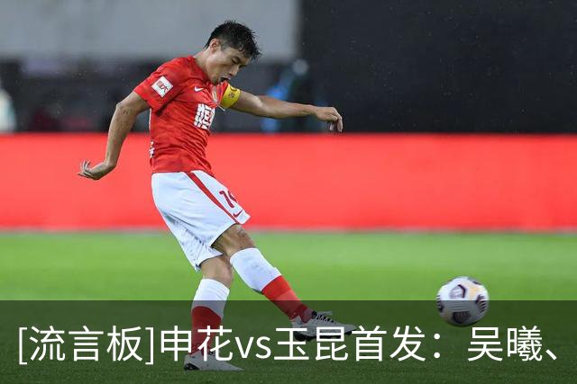 [流言板]申花vs玉昆首发：吴曦、朱辰杰亚运回归首发，金顺凯复出
